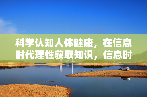 科学认知人体健康，在信息时代理性获取知识，信息时代，科学认知健康，理性获取真知