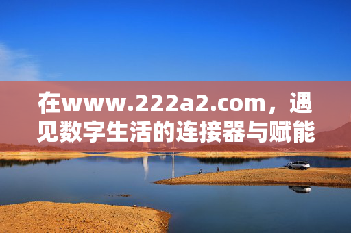 在www.222a2.com,遇见数字生活的连接器与赋能站,www.222a2.com,数字生活的连接器与赋能站 在www.222a2.com,遇见数字生活的连接器与赋能站,www.222a2.com,数字生活的连接器与赋能站