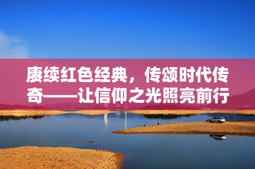 赓续红色经典，传颂时代传奇——让信仰之光照亮前行之路，赓续红色经典，传颂时代传奇——信仰之光引前行