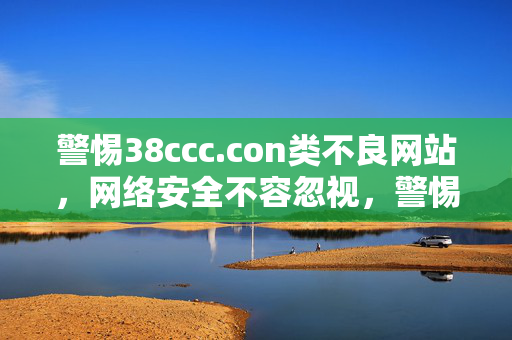 警惕38ccc.con类不良网站,网络安全不容忽视,警惕不良网站,网络安全不容忽视 警惕38ccc.con类不良网站,网络安全不容忽视,警惕不良网站,网络安全不容忽视