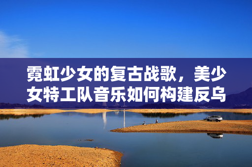 霓虹少女的复古战歌,美少女特工队音乐如何构建反乌托邦的听觉宇宙,美少女特工队的霓虹复古战歌,反乌托邦听觉宇宙构建 霓虹少女的复古战歌,美少女特工队音乐如何构建反乌托邦的听觉宇宙,美少女特工队的霓虹复古战歌,反乌托邦听觉宇宙构建