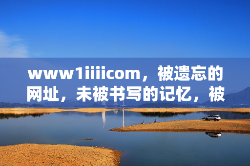 www1iiiicom，被遗忘的网址，未被书写的记忆，被遗忘的网址，未书写的记忆