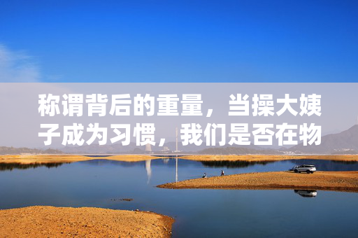 称谓背后的重量,当操大姨子成为习惯,我们是否在物化亲情?操大姨子成习惯,称谓背后的亲情物化之问 称谓背后的重量,当操大姨子成为习惯,我们是否在物化亲情?操大姨子成习惯,称谓背后的亲情物化之问