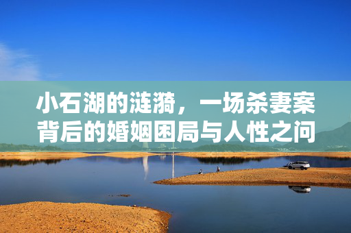 小石湖的涟漪，一场杀妻案背后的婚姻困局与人性之问，小石湖杀妻案，婚姻困局与人性之问