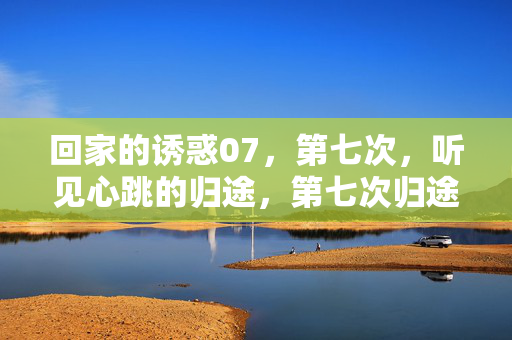 回家的诱惑07，第七次，听见心跳的归途，第七次归途，听见心跳的回家