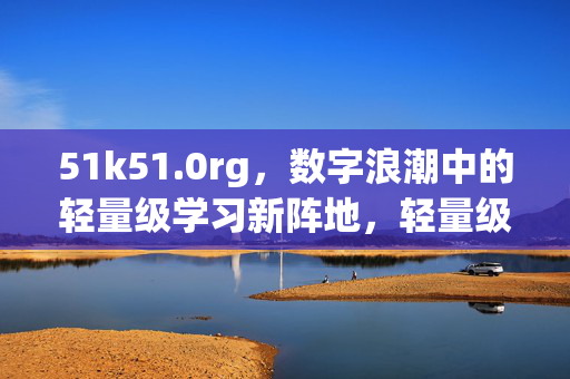 51k51.0rg，数字浪潮中的轻量级学习新阵地，轻量级学习，数字浪潮中的新阵地