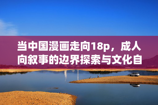 当中国漫画走向18p,成人向叙事的边界探索与文化自觉,中国漫画成人向叙事的边界探索与文化自觉 当中国漫画走向18p,成人向叙事的边界探索与文化自觉,中国漫画成人向叙事的边界探索与文化自觉