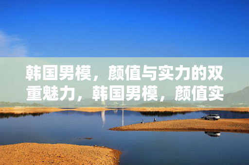 韩国男模,颜值与实力的双重魅力,韩国男模,颜值实力双魅力 韩国男模,颜值与实力的双重魅力,韩国男模,颜值实力双魅力