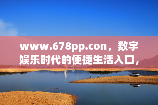 www.678pp.con,数字娱乐时代的便捷生活入口,678pp,数字娱乐时代的便捷生活入口 www.678pp.con,数字娱乐时代的便捷生活入口,678pp,数字娱乐时代的便捷生活入口