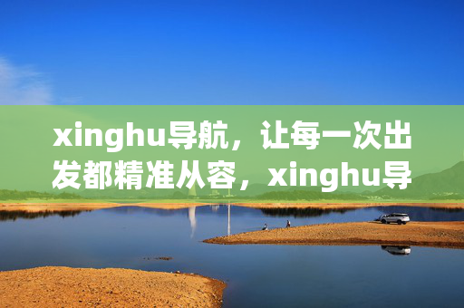 xinghu导航,让每一次出发都精准从容,xinghu导航,精准从容,每一次出发 xinghu导航,让每一次出发都精准从容,xinghu导航,精准从容,每一次出发
