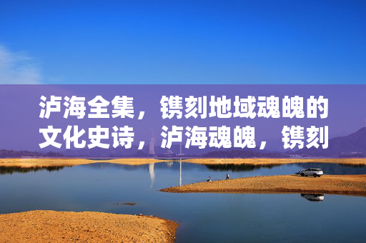 泸海全集，镌刻地域魂魄的文化史诗，泸海魂魄，镌刻地域的文化史诗
