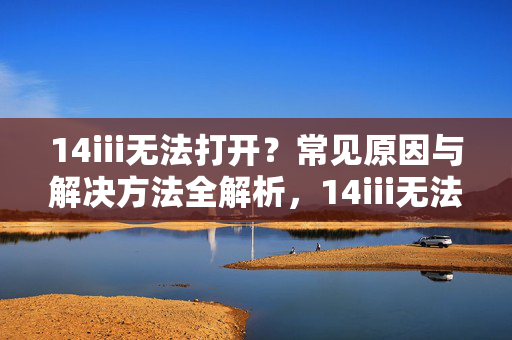 14iii无法打开？常见原因与解决方法全解析，14iii无法打开？常见原因与解决方法全解析