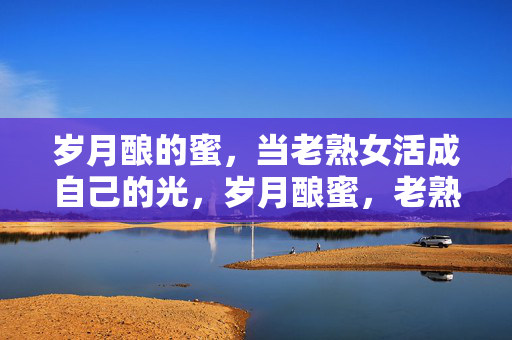 岁月酿的蜜,当老熟女活成自己的光,岁月酿蜜,老熟女自发光 岁月酿的蜜,当老熟女活成自己的光,岁月酿蜜,老熟女自发光