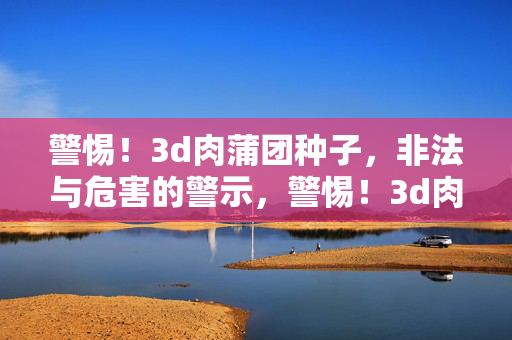 警惕！3d肉蒲团种子，非法与危害的警示，警惕！3d肉蒲团种子，非法与危害警示