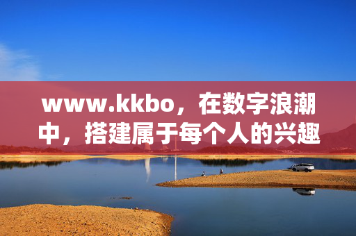 www.kkbo,在数字浪潮中,搭建属于每个人的兴趣栖息地,www.kkbo,每个人的数字兴趣栖息地 www.kkbo,在数字浪潮中,搭建属于每个人的兴趣栖息地,www.kkbo,每个人的数字兴趣栖息地