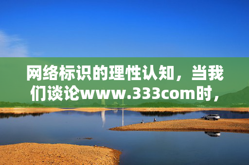 网络标识的理性认知,当我们谈论www.333com时,更应关注什么?网络标识的理性认知,超越符号的关注 网络标识的理性认知,当我们谈论www.333com时,更应关注什么?网络标识的理性认知,超越符号的关注