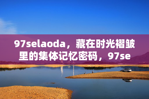 97selaoda,藏在时光褶皱里的集体记忆密码,97selaoda,时光褶皱里的集体记忆密码 97selaoda,藏在时光褶皱里的集体记忆密码,97selaoda,时光褶皱里的集体记忆密码