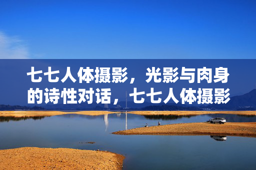 七七人体摄影,光影与肉身的诗性对话,七七人体摄影,光影与肉身的诗性对话 七七人体摄影,光影与肉身的诗性对话,七七人体摄影,光影与肉身的诗性对话