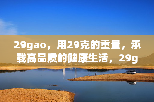 29gao,用29克的重量,承载高品质的健康生活,29gao,29克,承载高品质健康生活 29gao,用29克的重量,承载高品质的健康生活,29gao,29克,承载高品质健康生活