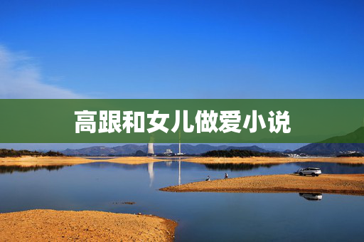 高跟和女儿做爱小说 高跟和女儿做爱小说