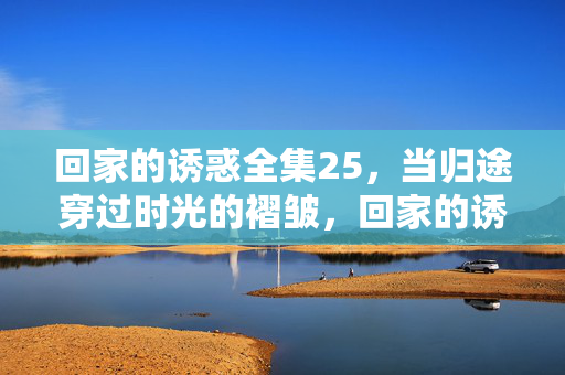 回家的诱惑全集25,当归途穿过时光的褶皱,回家的诱惑25,当归途穿过时光的褶皱 回家的诱惑全集25,当归途穿过时光的褶皱,回家的诱惑25,当归途穿过时光的褶皱