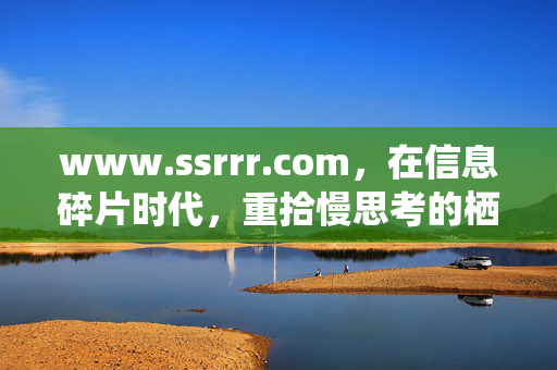 www.ssrrr.com,在信息碎片时代,重拾慢思考的栖息地,www.ssrrr.com,信息碎片时代的慢思考栖息地 www.ssrrr.com,在信息碎片时代,重拾慢思考的栖息地,www.ssrrr.com,信息碎片时代的慢思考栖息地