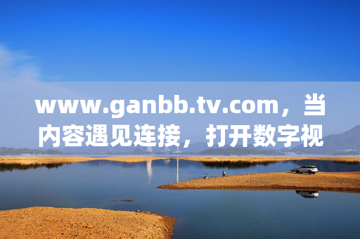 www.ganbb.tv.com，当内容遇见连接，打开数字视界的多元入口，连接，打开数字视界多元入口