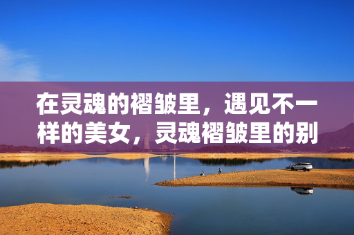 在灵魂的褶皱里,遇见不一样的美女,灵魂褶皱里的别样佳人 在灵魂的褶皱里,遇见不一样的美女,灵魂褶皱里的别样佳人