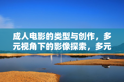 成人电影的类型与创作,多元视角下的影像探索,多元视角下成人电影的类型创作与影像探索 成人电影的类型与创作,多元视角下的影像探索,多元视角下成人电影的类型创作与影像探索