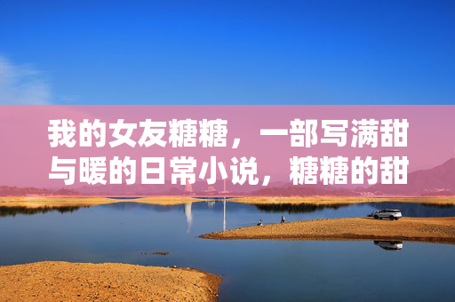 我的女友糖糖,一部写满甜与暖的日常小说,糖糖的甜暖日常 我的女友糖糖,一部写满甜与暖的日常小说,糖糖的甜暖日常