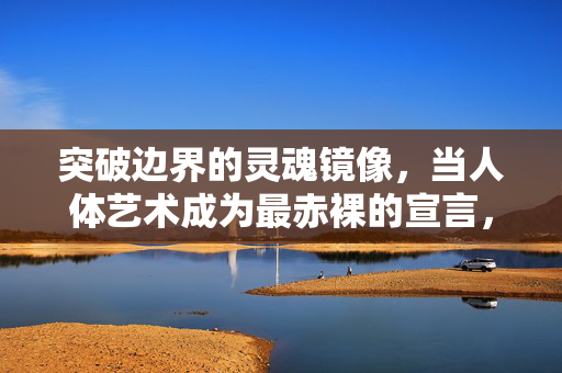 突破边界的灵魂镜像,当人体艺术成为最赤裸的宣言,突破边界的灵魂镜像,人体艺术的赤裸宣言 突破边界的灵魂镜像,当人体艺术成为最赤裸的宣言,突破边界的灵魂镜像,人体艺术的赤裸宣言