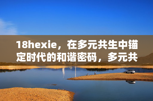18hexie,在多元共生中锚定时代的和谐密码,多元共生锚定时代和谐密码 18hexie,在多元共生中锚定时代的和谐密码,多元共生锚定时代和谐密码