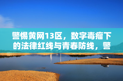 警惕黄网13区,数字毒瘤下的法律红线与青春防线,警惕黄网13区,数字毒瘤下的法律红线与青春防线 警惕黄网13区,数字毒瘤下的法律红线与青春防线,警惕黄网13区,数字毒瘤下的法律红线与青春防线