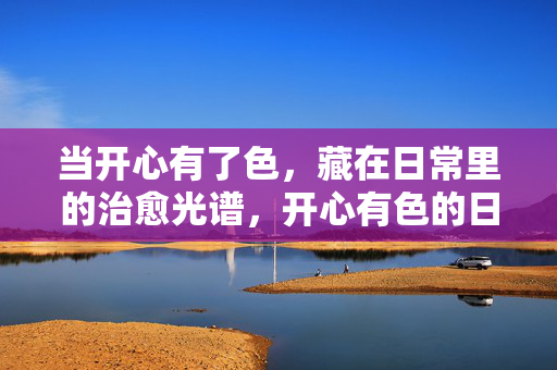 当开心有了色,藏在日常里的治愈光谱,开心有色的日常治愈光谱 当开心有了色,藏在日常里的治愈光谱,开心有色的日常治愈光谱