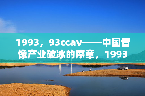 1993,93ccav——中国音像产业破冰的序章,1993,93ccav与中国音像产业破冰序章 1993,93ccav——中国音像产业破冰的序章,1993,93ccav与中国音像产业破冰序章