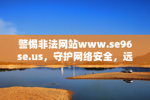 警惕非法网站www.se96se.us,守护网络安全,远离网络陷阱,警惕非法网站www.se96se.us,守护网络安全远离陷阱 警惕非法网站www.se96se.us,守护网络安全,远离网络陷阱,警惕非法网站www.se96se.us,守护网络安全远离陷阱