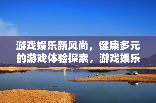 游戏娱乐新风尚,健康多元的游戏体验探索,游戏娱乐新风尚,健康多元体验探索 游戏娱乐新风尚,健康多元的游戏体验探索,游戏娱乐新风尚,健康多元体验探索