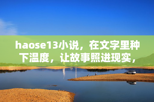 haose13小说,在文字里种下温度,让故事照进现实,种暖文字,故事照进现实 haose13小说,在文字里种下温度,让故事照进现实,种暖文字,故事照进现实