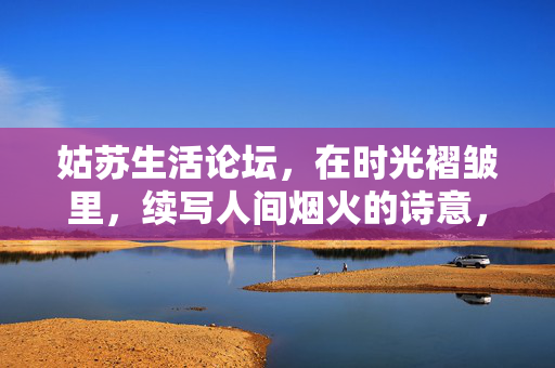 姑苏生活论坛,在时光褶皱里,续写人间烟火的诗意,姑苏烟火,时光褶皱里的诗意 姑苏生活论坛,在时光褶皱里,续写人间烟火的诗意,姑苏烟火,时光褶皱里的诗意
