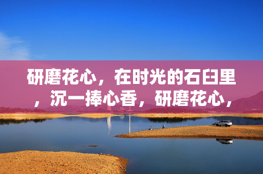 研磨花心,在时光的石臼里,沉一捧心香,研磨花心,时光沉香 研磨花心,在时光的石臼里,沉一捧心香,研磨花心,时光沉香