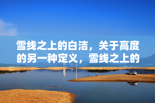 雪线之上的白洁,关于高度的另一种定义,雪线之上的白洁,高度的重构 雪线之上的白洁,关于高度的另一种定义,雪线之上的白洁,高度的重构