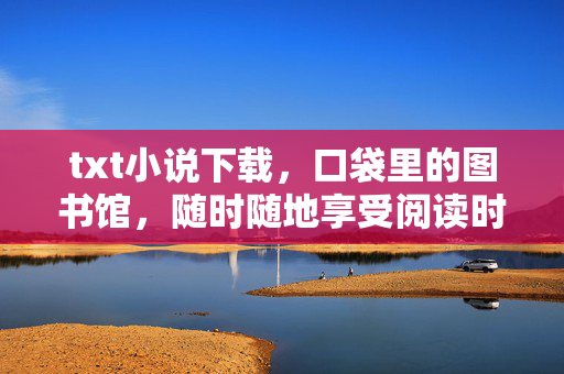 txt小说下载,口袋里的图书馆,随时随地享受阅读时光,口袋里的图书馆,随身畅享txt阅读时光 txt小说下载,口袋里的图书馆,随时随地享受阅读时光,口袋里的图书馆,随身畅享txt阅读时光