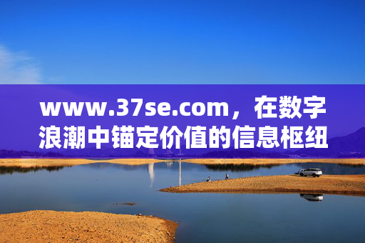 www.37se.com,在数字浪潮中锚定价值的信息枢纽,37se,数字浪潮中锚定价值的信息枢纽 www.37se.com,在数字浪潮中锚定价值的信息枢纽,37se,数字浪潮中锚定价值的信息枢纽