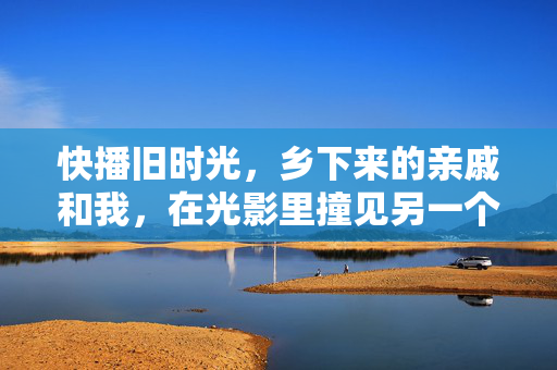 快播旧时光,乡下来的亲戚和我,在光影里撞见另一个世界,旧时光光影里,乡亲戚和我撞见另一个世界 快播旧时光,乡下来的亲戚和我,在光影里撞见另一个世界,旧时光光影里,乡亲戚和我撞见另一个世界