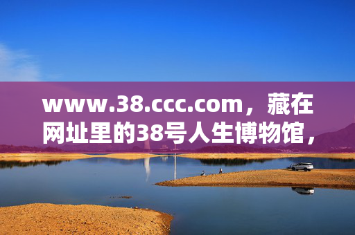 www.38.ccc.com,藏在网址里的38号人生博物馆,藏在网址里的38号人生博物馆 www.38.ccc.com,藏在网址里的38号人生博物馆,藏在网址里的38号人生博物馆
