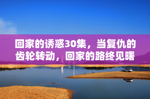回家的诱惑30集,当复仇的齿轮转动,回家的路终见曙光,回家的诱惑,复仇齿轮转动,回家路见曙光 回家的诱惑30集,当复仇的齿轮转动,回家的路终见曙光,回家的诱惑,复仇齿轮转动,回家路见曙光