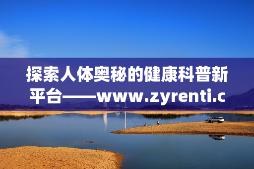 探索人体奥秘的健康科普新平台——www.zyrenti.com，探索人体奥秘的健康科普新平台——www.zyrenti.com