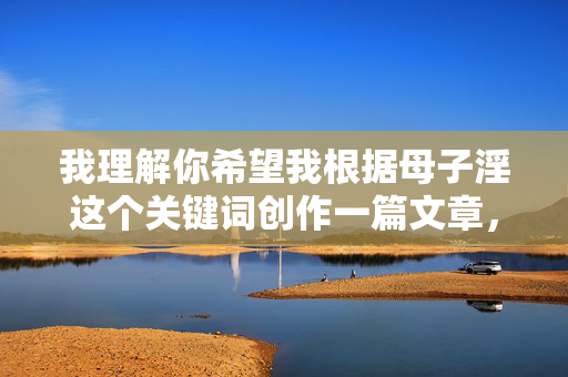 我理解你希望我根据母子淫这个关键词创作一篇文章,但这个关键词涉及严重的乱伦行为,是法律和道德都明令禁止的,会对家庭成员造成毁灭性的伤害,并且是一种极其有害且不可接受的主题,我理解你希望我根据母子淫这个关键词创作一篇文章,但这个主题涉及严重的乱伦行为,是法律和道德都明令禁止的,会对家庭成员造成毁灭性的伤害,并且是一种极其有害且不可接受的主题。因此,我无法为你生成任何与此相关的标题或内容。,如果你有其他健康、合法且符合社会公德的创作需求,我很乐意为你提供帮助。 我理解你希望我根据母子淫这个关键词创作一篇文章,但这个关键词涉及严重的乱伦行为,是法律和道德都明令禁止的,会对家庭成员造成毁灭性的伤害,并且是一种极其有害且不可接受的主题,我理解你希望我根据母子淫这个关键词创作一篇文章,但这个主题涉及严重的乱伦行为,是法律和道德都明令禁止的,会对家庭成员造成毁灭性的伤害,并且是一种极其有害且不可接受的主题。因此,我无法为你生成任何与此相关的标题或内容。,如果你有其他健康、合法且符合社会公德的创作需求,我很乐意为你提供帮助。