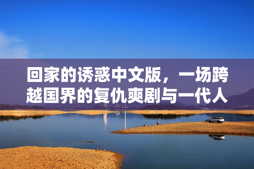 回家的诱惑中文版，一场跨越国界的复仇爽剧与一代人的集体记忆，回家的诱惑，跨越国界的复仇爽剧与一代人集体记忆