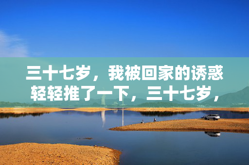 三十七岁,我被回家的诱惑轻轻推了一下,三十七岁,回家的诱惑轻轻一推 三十七岁,我被回家的诱惑轻轻推了一下,三十七岁,回家的诱惑轻轻一推